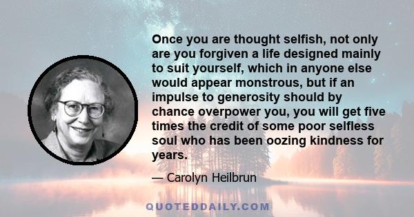 Once you are thought selfish, not only are you forgiven a life designed mainly to suit yourself, which in anyone else would appear monstrous, but if an impulse to generosity should by chance overpower you, you will get