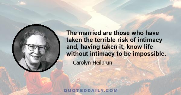 The married are those who have taken the terrible risk of intimacy and, having taken it, know life without intimacy to be impossible.