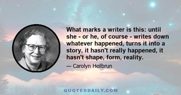 What marks a writer is this: until she - or he, of course - writes down whatever happened, turns it into a story, it hasn't really happened, it hasn't shape, form, reality.