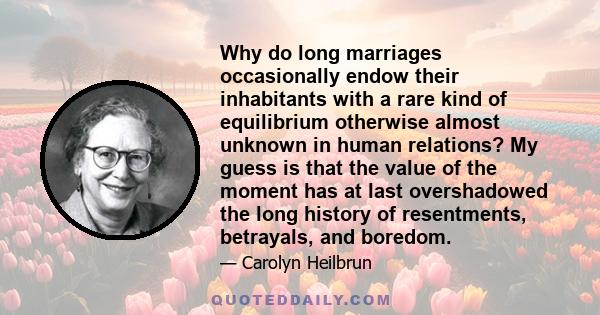 Why do long marriages occasionally endow their inhabitants with a rare kind of equilibrium otherwise almost unknown in human relations? My guess is that the value of the moment has at last overshadowed the long history