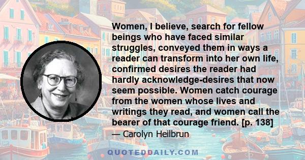 Women, I believe, search for fellow beings who have faced similar struggles, conveyed them in ways a reader can transform into her own life, confirmed desires the reader had hardly acknowledge-desires that now seem