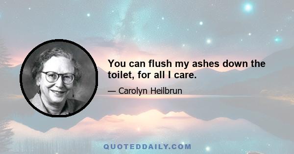 You can flush my ashes down the toilet, for all I care.