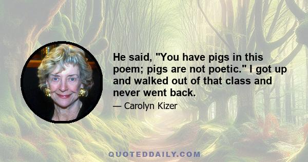 He said, You have pigs in this poem; pigs are not poetic. I got up and walked out of that class and never went back.