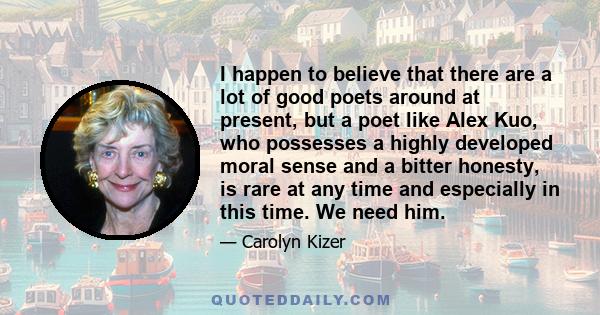 I happen to believe that there are a lot of good poets around at present, but a poet like Alex Kuo, who possesses a highly developed moral sense and a bitter honesty, is rare at any time and especially in this time. We