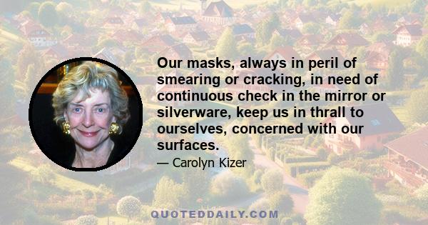 Our masks, always in peril of smearing or cracking, in need of continuous check in the mirror or silverware, keep us in thrall to ourselves, concerned with our surfaces.