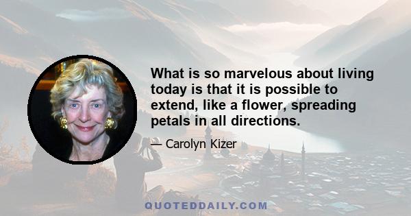 What is so marvelous about living today is that it is possible to extend, like a flower, spreading petals in all directions.