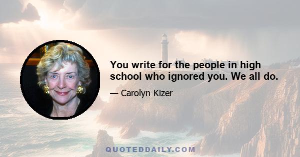 You write for the people in high school who ignored you. We all do.