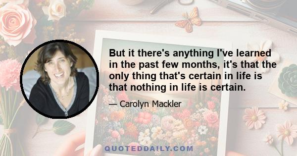 But it there's anything I've learned in the past few months, it's that the only thing that's certain in life is that nothing in life is certain.