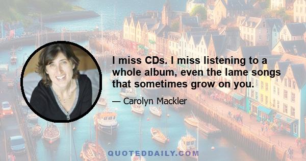 I miss CDs. I miss listening to a whole album, even the lame songs that sometimes grow on you.