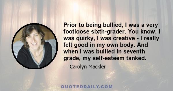 Prior to being bullied, I was a very footloose sixth-grader. You know, I was quirky, I was creative - I really felt good in my own body. And when I was bullied in seventh grade, my self-esteem tanked.