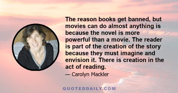 The reason books get banned, but movies can do almost anything is because the novel is more powerful than a movie. The reader is part of the creation of the story because they must imagine and envision it. There is