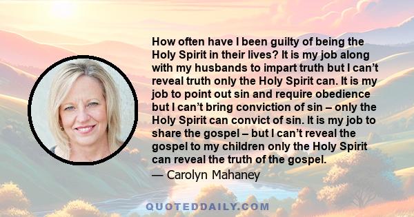 How often have I been guilty of being the Holy Spirit in their lives? It is my job along with my husbands to impart truth but I can’t reveal truth only the Holy Spirit can. It is my job to point out sin and require