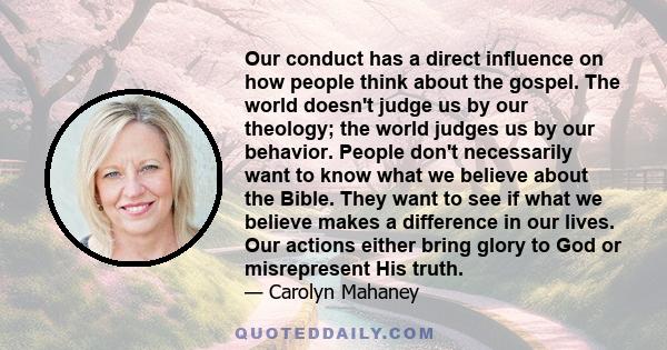 Our conduct has a direct influence on how people think about the gospel. The world doesn't judge us by our theology; the world judges us by our behavior. People don't necessarily want to know what we believe about the