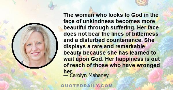 The woman who looks to God in the face of unkindness becomes more beautiful through suffering. Her face does not bear the lines of bitterness and a disturbed countenance. She displays a rare and remarkable beauty