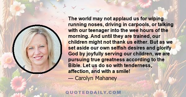 The world may not applaud us for wiping running noses, driving in carpools, or talking with our teenager into the wee hours of the morning. And until they are trained, our children might not thank us either. But as we