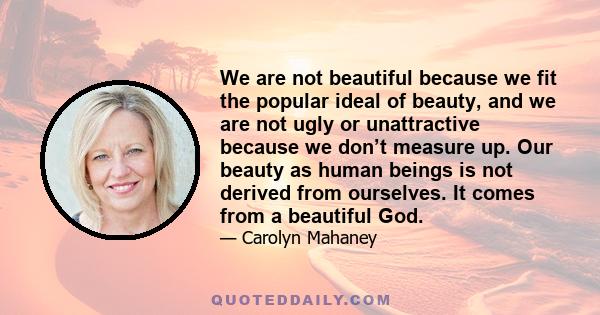 We are not beautiful because we fit the popular ideal of beauty, and we are not ugly or unattractive because we don’t measure up. Our beauty as human beings is not derived from ourselves. It comes from a beautiful God.