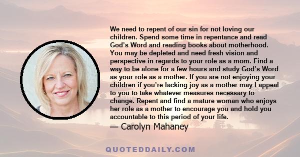 We need to repent of our sin for not loving our children. Spend some time in repentance and read God’s Word and reading books about motherhood. You may be depleted and need fresh vision and perspective in regards to