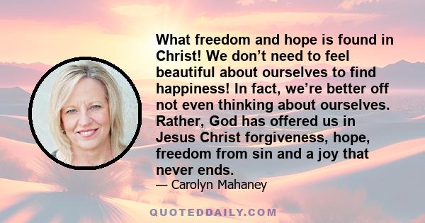 What freedom and hope is found in Christ! We don’t need to feel beautiful about ourselves to find happiness! In fact, we’re better off not even thinking about ourselves. Rather, God has offered us in Jesus Christ