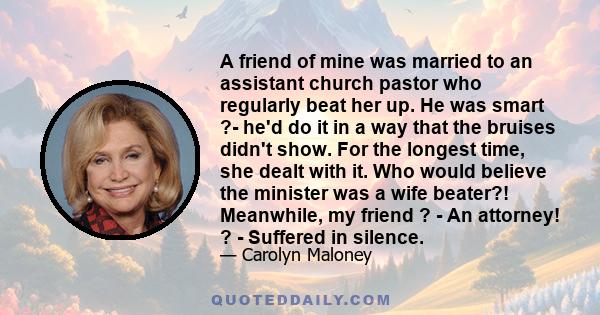 A friend of mine was married to an assistant church pastor who regularly beat her up. He was smart ?- he'd do it in a way that the bruises didn't show. For the longest time, she dealt with it. Who would believe the