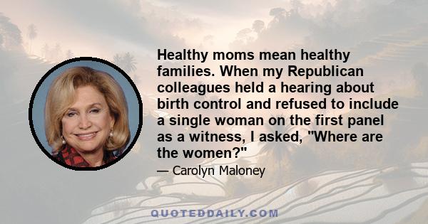 Healthy moms mean healthy families. When my Republican colleagues held a hearing about birth control and refused to include a single woman on the first panel as a witness, I asked, Where are the women?