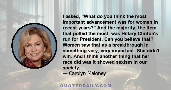 I asked, What do you think the most important advancement was for women in recent years? And the majority, the item that polled the most, was Hillary Clinton's run for President. Can you believe that? Women saw that as