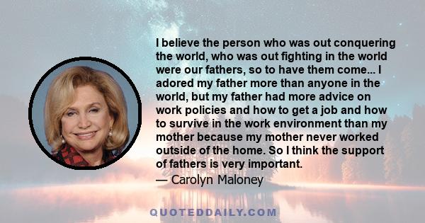 I believe the person who was out conquering the world, who was out fighting in the world were our fathers, so to have them come... I adored my father more than anyone in the world, but my father had more advice on work