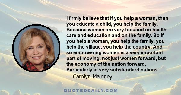 I firmly believe that if you help a woman, then you educate a child, you help the family. Because women are very focused on health care and education and on the family. So if you help a woman, you help the family, you