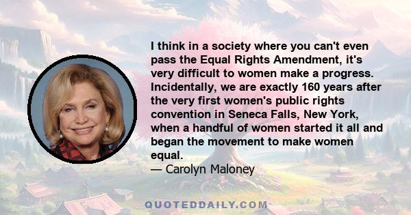 I think in a society where you can't even pass the Equal Rights Amendment, it's very difficult to women make a progress. Incidentally, we are exactly 160 years after the very first women's public rights convention in