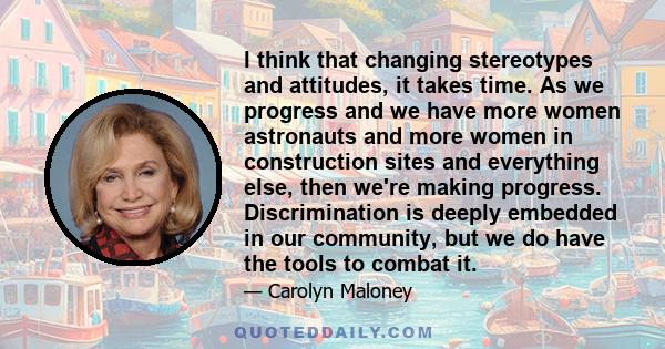 I think that changing stereotypes and attitudes, it takes time. As we progress and we have more women astronauts and more women in construction sites and everything else, then we're making progress. Discrimination is