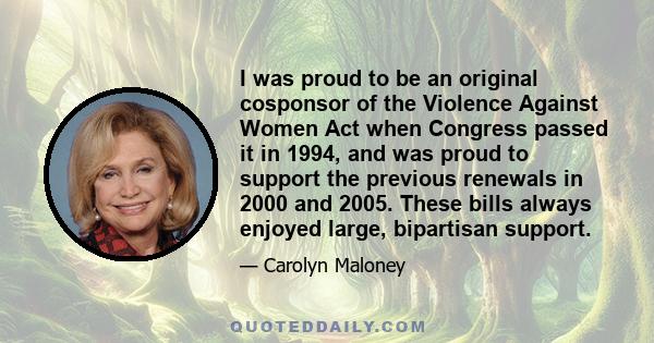 I was proud to be an original cosponsor of the Violence Against Women Act when Congress passed it in 1994, and was proud to support the previous renewals in 2000 and 2005. These bills always enjoyed large, bipartisan