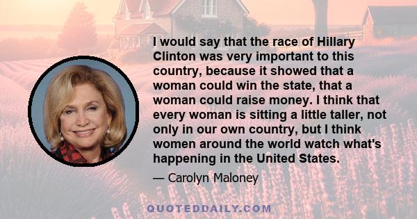 I would say that the race of Hillary Clinton was very important to this country, because it showed that a woman could win the state, that a woman could raise money. I think that every woman is sitting a little taller,