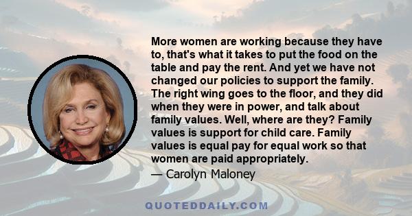 More women are working because they have to, that's what it takes to put the food on the table and pay the rent. And yet we have not changed our policies to support the family. The right wing goes to the floor, and they 