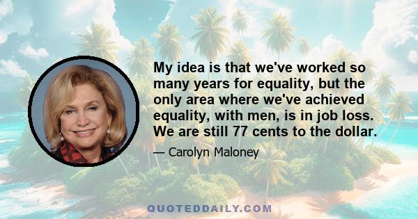 My idea is that we've worked so many years for equality, but the only area where we've achieved equality, with men, is in job loss. We are still 77 cents to the dollar.