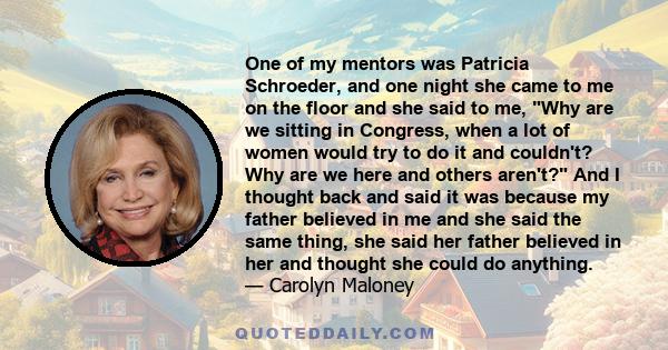 One of my mentors was Patricia Schroeder, and one night she came to me on the floor and she said to me, Why are we sitting in Congress, when a lot of women would try to do it and couldn't? Why are we here and others