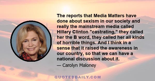 The reports that Media Matters have done about sexism in our society and really the mainstream media called Hillary Clinton castrating, they called her the B word, they called her all kinds of horrible things. And I