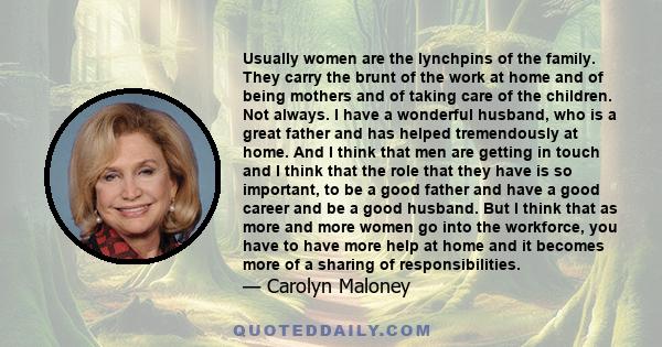 Usually women are the lynchpins of the family. They carry the brunt of the work at home and of being mothers and of taking care of the children. Not always. I have a wonderful husband, who is a great father and has