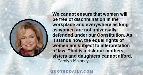 We cannot ensure that women will be free of discrimination in the workplace and everywhere as long as women are not universally defended under our Constitution. As it stands now, the equal rights of women are subject to 