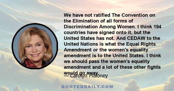 We have not ratified The Convention on the Elimination of all forms of Discrimination Among Women. I think 194 countries have signed onto it, but the United States has not. And CEDAW to the United Nations is what the