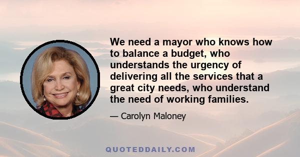 We need a mayor who knows how to balance a budget, who understands the urgency of delivering all the services that a great city needs, who understand the need of working families.