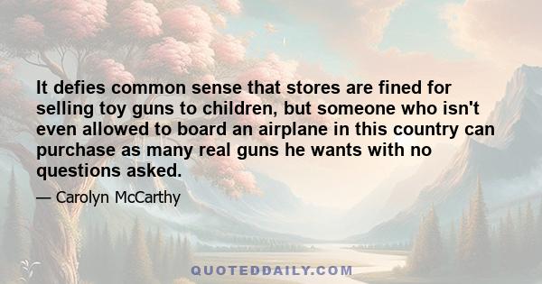 It defies common sense that stores are fined for selling toy guns to children, but someone who isn't even allowed to board an airplane in this country can purchase as many real guns he wants with no questions asked.