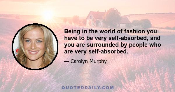 Being in the world of fashion you have to be very self-absorbed, and you are surrounded by people who are very self-absorbed.