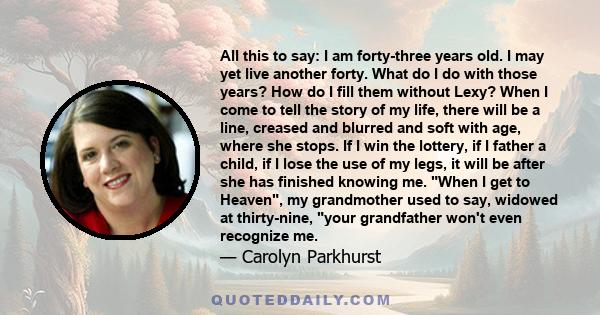 All this to say: I am forty-three years old. I may yet live another forty. What do I do with those years? How do I fill them without Lexy? When I come to tell the story of my life, there will be a line, creased and