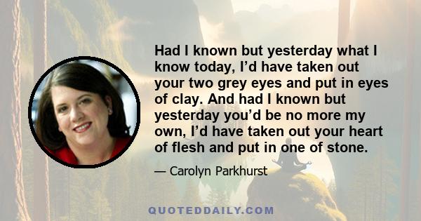 Had I known but yesterday what I know today, I’d have taken out your two grey eyes and put in eyes of clay. And had I known but yesterday you’d be no more my own, I’d have taken out your heart of flesh and put in one of 