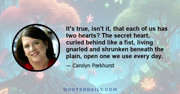 It's true, isn't it, that each of us has two hearts? The secret heart, curled behind like a fist, living gnarled and shrunken beneath the plain, open one we use every day.