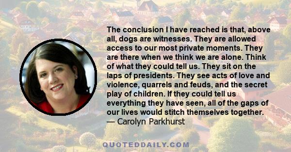 The conclusion I have reached is that, above all, dogs are witnesses. They are allowed access to our most private moments. They are there when we think we are alone. Think of what they could tell us. They sit on the