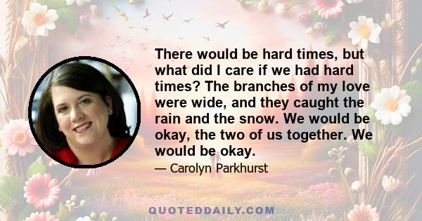 There would be hard times, but what did I care if we had hard times? The branches of my love were wide, and they caught the rain and the snow. We would be okay, the two of us together. We would be okay.