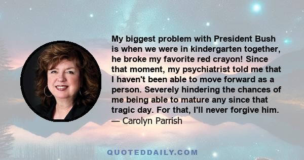 My biggest problem with President Bush is when we were in kindergarten together, he broke my favorite red crayon! Since that moment, my psychiatrist told me that I haven't been able to move forward as a person. Severely 