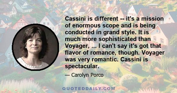 Cassini is different -- it's a mission of enormous scope and is being conducted in grand style. It is much more sophisticated than Voyager, ... I can't say it's got that flavor of romance, though. Voyager was very