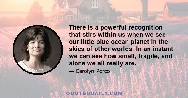 There is a powerful recognition that stirs within us when we see our little blue ocean planet in the skies of other worlds. In an instant we can see how small, fragile, and alone we all really are.