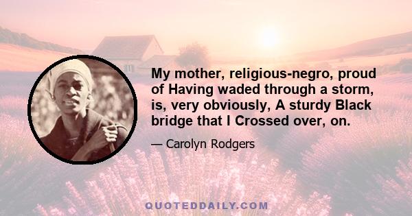 My mother, religious-negro, proud of Having waded through a storm, is, very obviously, A sturdy Black bridge that I Crossed over, on.